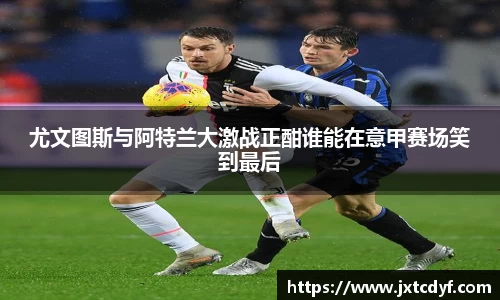 谈球吧尤文图斯与阿特兰大激战正酣谁能在意甲赛场笑到最后